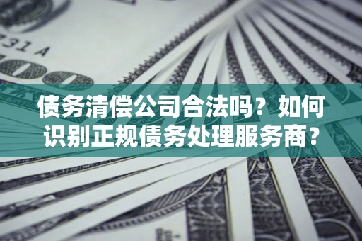 济南债务清偿公司合法吗？如何识别正规债务处理服务商？