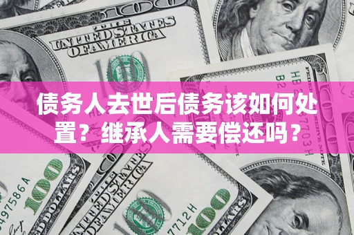 济南债务人去世后债务该如何处置？继承人需要偿还吗？