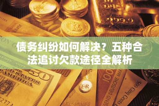 济南债务纠纷如何解决？五种合法追讨欠款途径全解析