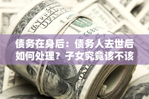 济南债务在身后：债务人去世后如何处理？子女究竟该不该还钱？