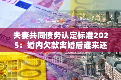 济南夫妻共同债务认定标准2025：婚内欠款离婚后谁来还？