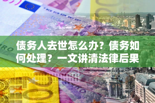 济南债务人去世怎么办？债务如何处理？一文讲清法律后果