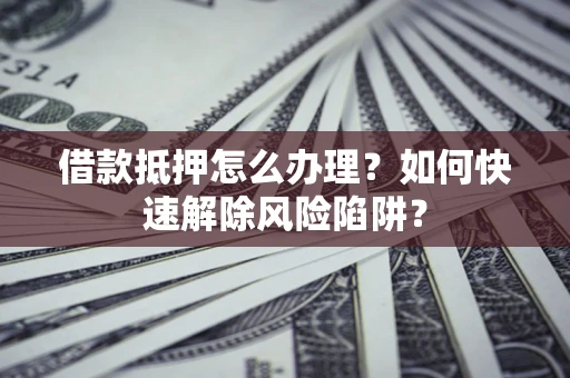 济南借款抵押怎么办理？如何快速解除风险陷阱？