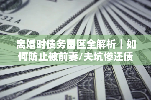 济南离婚时债务雷区全解析｜如何防止被前妻/夫坑惨还债？