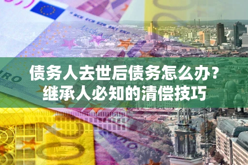 济南债务人去世后债务怎么办？继承人必知的清偿技巧